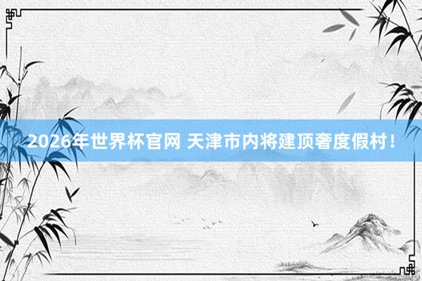 2026年世界杯官网 天津市内将建顶奢度假村!