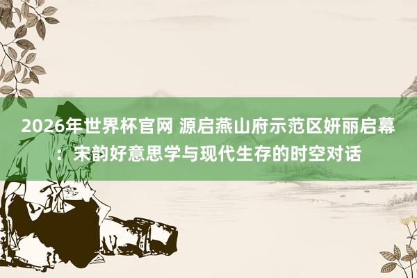 2026年世界杯官网 源启燕山府示范区妍丽启幕:宋韵好意思学与现代生存的时空对话