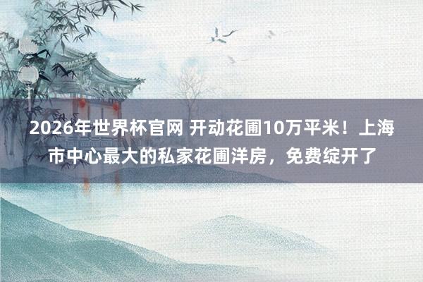 2026年世界杯官网 开动花圃10万平米!上海市中心最大的私家花圃洋房,免费绽开了