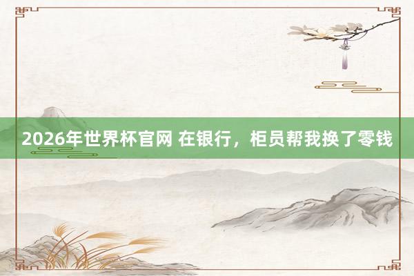 2026年世界杯官网 在银行,柜员帮我换了零钱