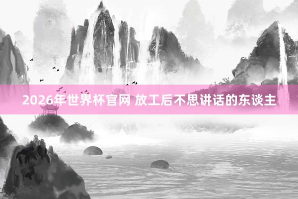 2026年世界杯官网 放工后不思讲话的东谈主
