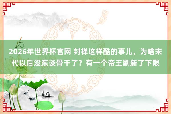 2026年世界杯官网 封禅这样酷的事儿,为啥宋代以后没东谈骨干了?有一个帝王刷新了下限
