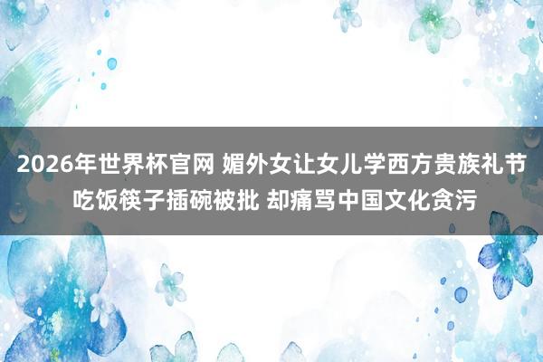 2026年世界杯官网 媚外女让女儿学西方贵族礼节 吃饭筷子插碗被批 却痛骂中国文化贪污
