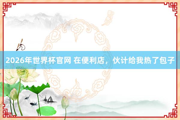 2026年世界杯官网 在便利店，伙计给我热了包子