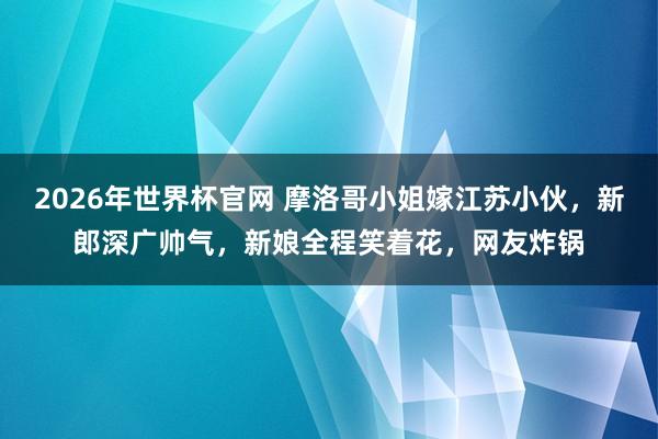 2026年世界杯官网 摩洛哥小姐嫁江苏小伙,新郎深广帅气,新娘全程笑着花,网友炸锅