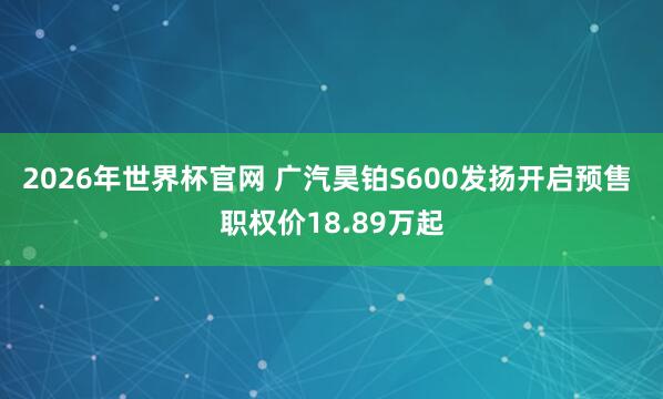 2026年世界杯官网 广汽昊铂S600发扬开启预售 职权价18.89万起