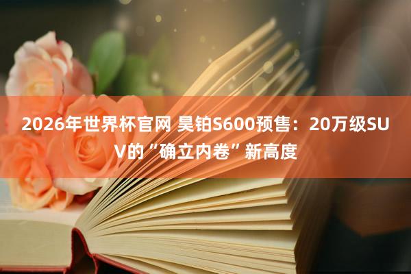 2026年世界杯官网 昊铂S600预售：20万级SUV的“确立内卷”新高度