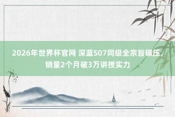 2026年世界杯官网 深蓝S07同级全宗旨碾压，销量2个月破3万讲授实力