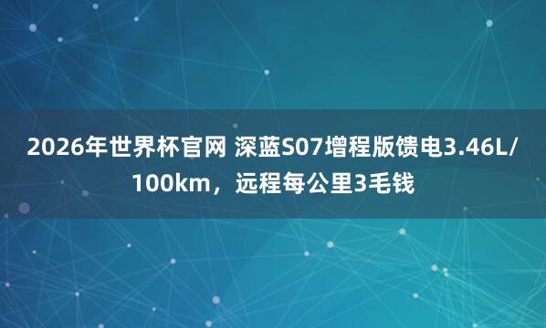 2026年世界杯官网 深蓝S07增程版馈电3.46L/100km,远程每公里3毛钱