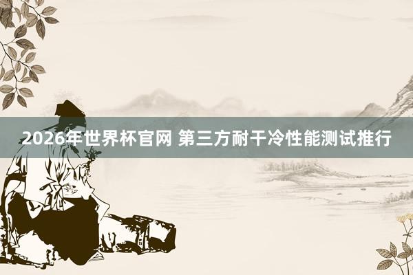 2026年世界杯官网 第三方耐干冷性能测试推行