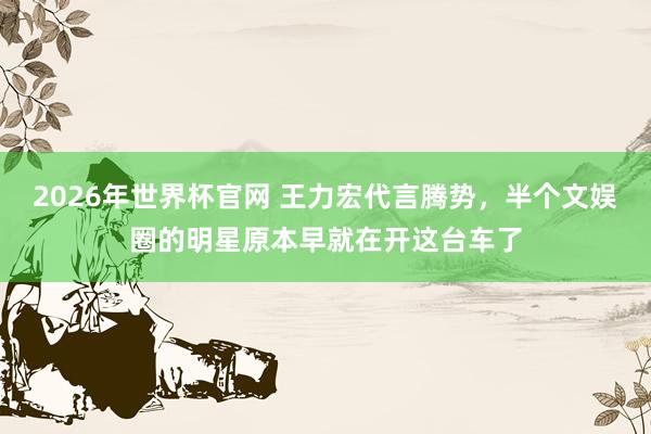 2026年世界杯官网 王力宏代言腾势,半个文娱圈的明星原本早就在开这台车了