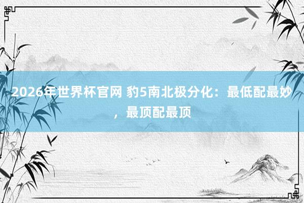 2026年世界杯官网 豹5南北极分化:最低配最妙,最顶配最顶