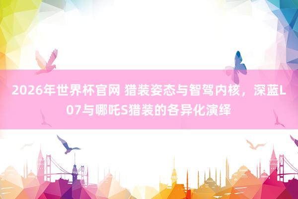 2026年世界杯官网 猎装姿态与智驾内核,深蓝L07与哪吒S猎装的各异化演绎