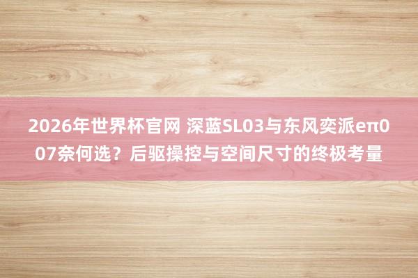2026年世界杯官网 深蓝SL03与东风奕派eπ007奈何选?后驱操控与空间尺寸的终极考量
