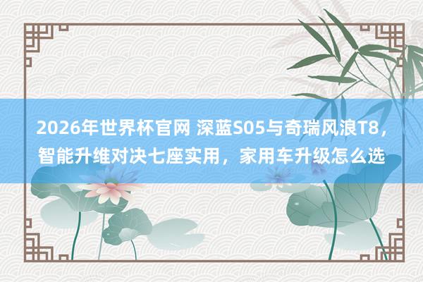 2026年世界杯官网 深蓝S05与奇瑞风浪T8,智能升维对决七座实用,家用车升级怎么选
