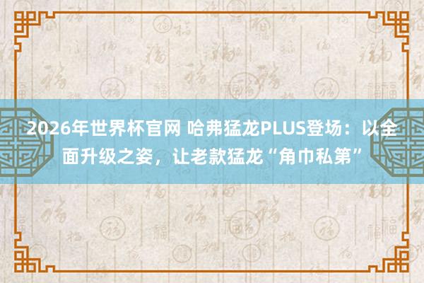 2026年世界杯官网 哈弗猛龙PLUS登场:以全面升级之姿,让老款猛龙“角巾私第”