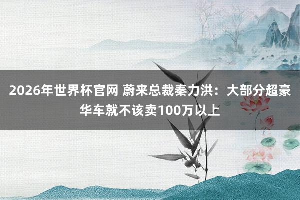 2026年世界杯官网 蔚来总裁秦力洪:大部分超豪华车就不该卖100万以上