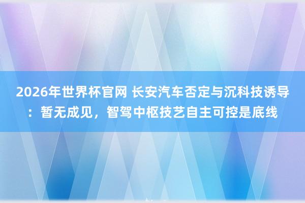 2026年世界杯官网 长安汽车否定与沉科技诱导:暂无成见,智驾中枢技艺自主可控是底线