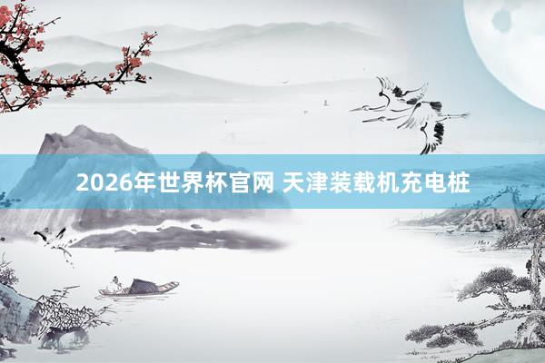 2026年世界杯官网 天津装载机充电桩