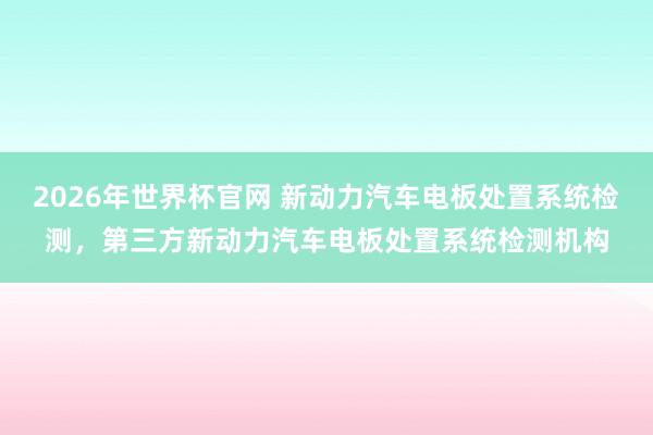 2026年世界杯官网 新动力汽车电板处置系统检测,第三方新动力汽车电板处置系统检测机构