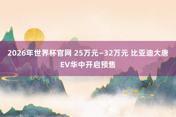2026年世界杯官网 25万元—32万元 比亚迪大唐EV华中开启预售