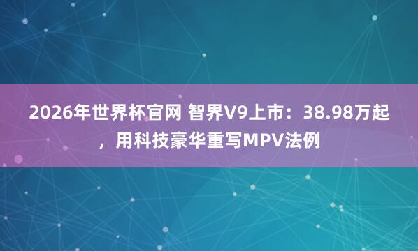 2026年世界杯官网 智界V9上市:38.98万起,用科技豪华重写MPV法例