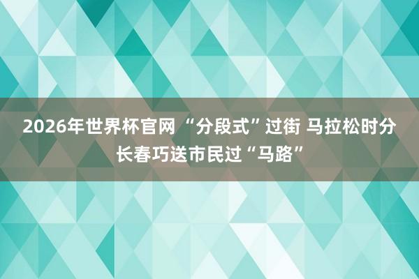 2026年世界杯官网 “分段式”过街 马拉松时分长春巧送市民过“马路”