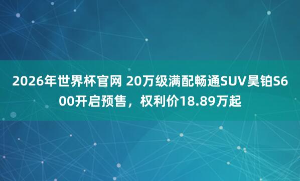 2026年世界杯官网 20万级满配畅通SUV昊铂S600开启预售,权利价18.89万起