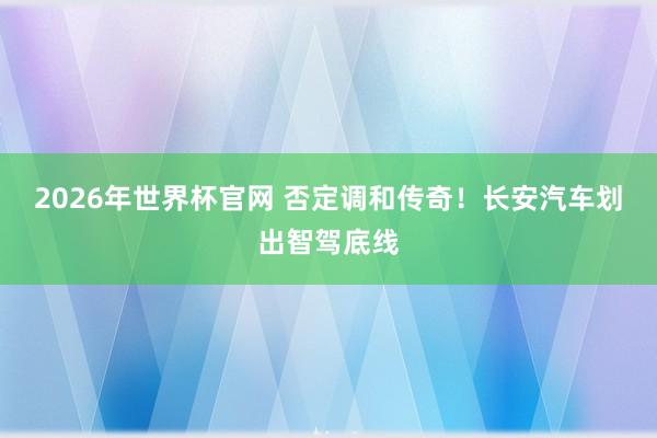 2026年世界杯官网 否定调和传奇!长安汽车划出智驾底线