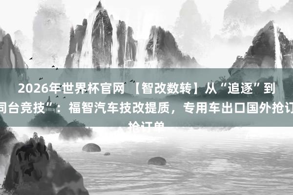 2026年世界杯官网 【智改数转】从“追逐”到“同台竞技”:福智汽车技改提质,专用车出口国外抢订单