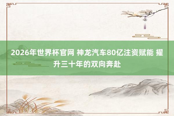 2026年世界杯官网 神龙汽车80亿注资赋能 擢升三十年的双向奔赴