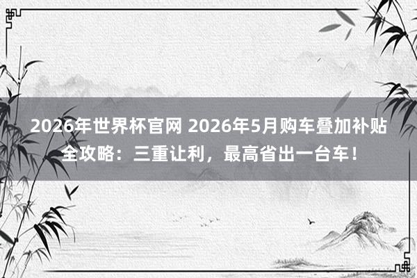 2026年世界杯官网 2026年5月购车叠加补贴全攻略:三重让利,最高省出一台车!