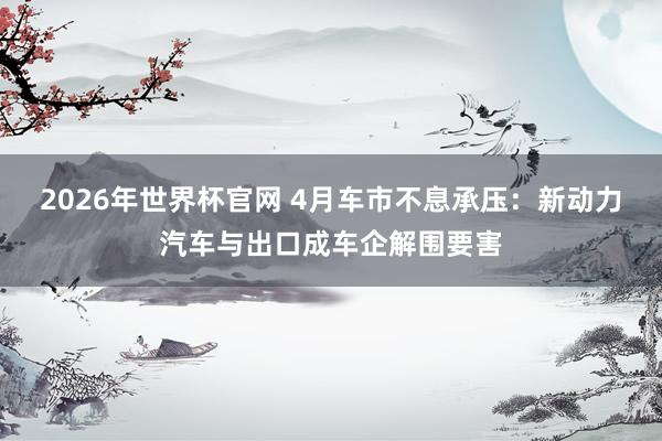 2026年世界杯官网 4月车市不息承压:新动力汽车与出口成车企解围要害