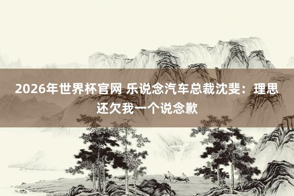 2026年世界杯官网 乐说念汽车总裁沈斐:理思还欠我一个说念歉