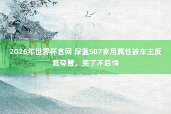 2026年世界杯官网 深蓝S07家用属性被车主反复夸赞,买了不后悔
