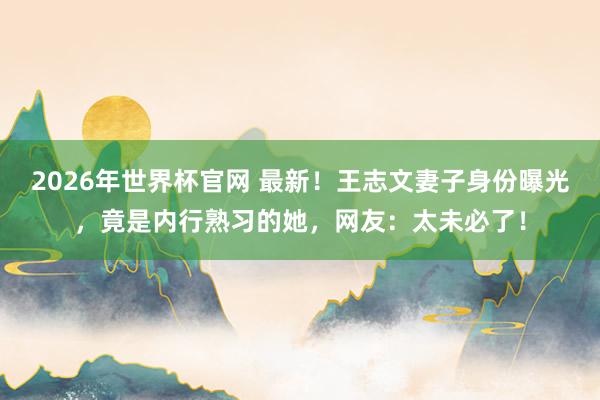 2026年世界杯官网 最新!王志文妻子身份曝光,竟是内行熟习的她,网友:太未必了!