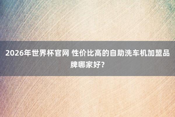 2026年世界杯官网 性价比高的自助洗车机加盟品牌哪家好?