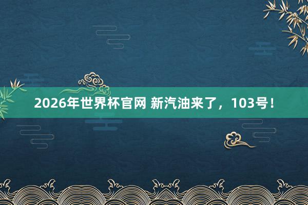 2026年世界杯官网 新汽油来了,103号!