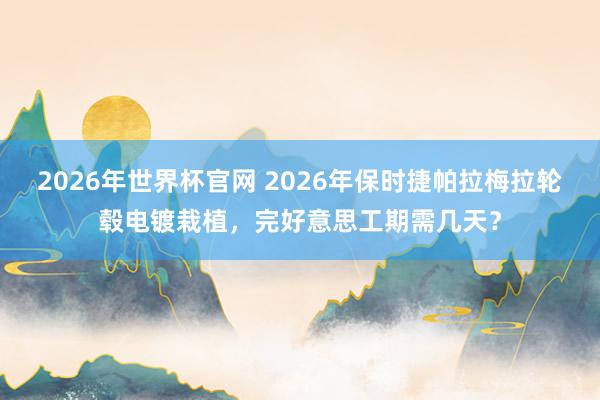 2026年世界杯官网 2026年保时捷帕拉梅拉轮毂电镀栽植,完好意思工期需几天?