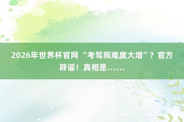 2026年世界杯官网 “考驾照难度大增”?官方辟谣!真相是……