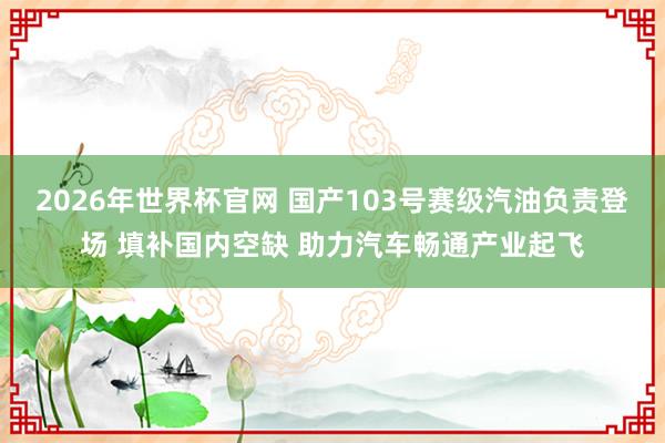 2026年世界杯官网 国产103号赛级汽油负责登场 填补国内空缺 助力汽车畅通产业起飞