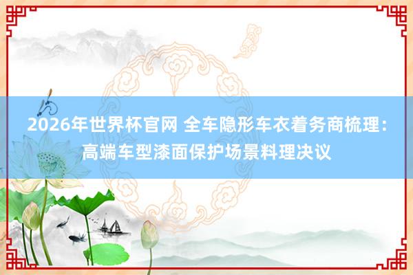2026年世界杯官网 全车隐形车衣着务商梳理:高端车型漆面保护场景料理决议