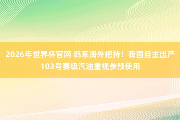 2026年世界杯官网 羁系海外把持！我国自主出产103号赛级汽油重视参预使用