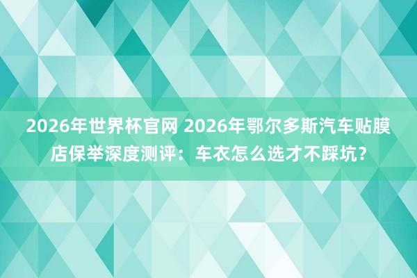 2026年世界杯官网 2026年鄂尔多斯汽车贴膜店保举深度测评:车衣怎么选才不踩坑?
