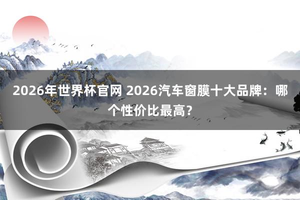 2026年世界杯官网 2026汽车窗膜十大品牌:哪个性价比最高?