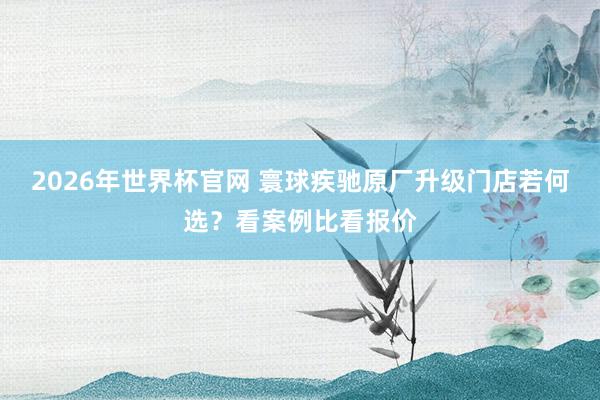 2026年世界杯官网 寰球疾驰原厂升级门店若何选?看案例比看报价