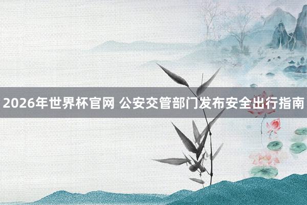 2026年世界杯官网 公安交管部门发布安全出行指南