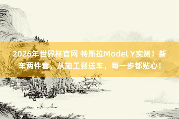 2026年世界杯官网 特斯拉Model Y实测!新车两件套,从施工到送车,每一步都贴心!