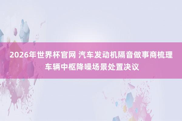2026年世界杯官网 汽车发动机隔音做事商梳理 车辆中枢降噪场景处置决议