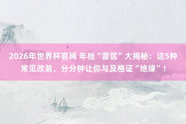 2026年世界杯官网 年检“雷区”大揭秘:这5种常见改装,分分钟让你与及格证“绝缘”!